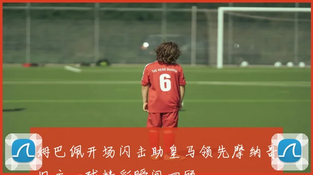 姆巴佩开场闪击助皇马领先摩纳哥旧主一球精彩瞬间回顾
