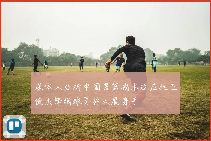 媒体人分析中国男篮战术适应性王俊杰锋线球员将大展身手