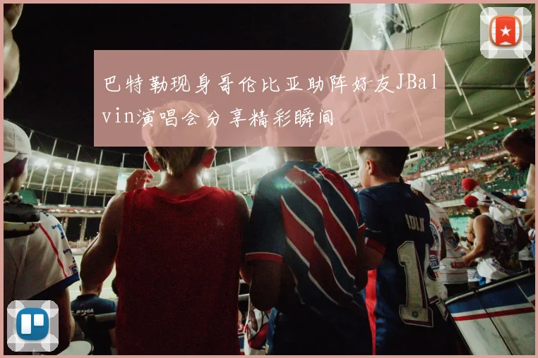 巴特勒现身哥伦比亚助阵好友JBalvin演唱会分享精彩瞬间