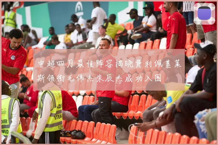 中超四月最佳阵容揭晓费利佩基莱斯领衔毛伟杰朱辰杰成功入围