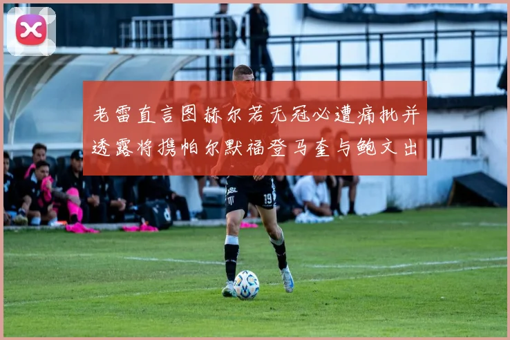 老雷直言图赫尔若无冠必遭痛批并透露将携帕尔默福登马奎与鲍文出战
