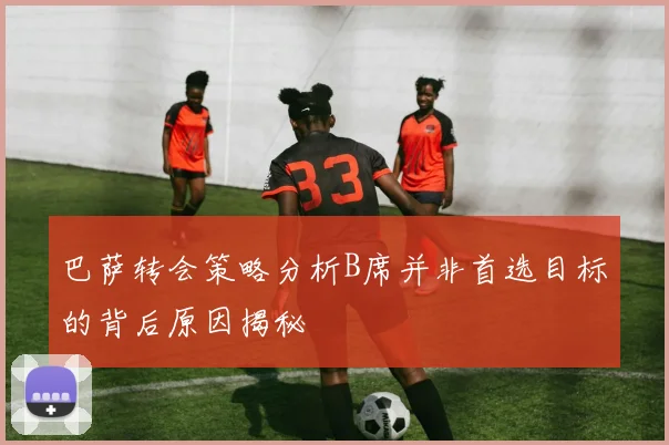 巴萨转会策略分析B席并非首选目标的背后原因揭秘