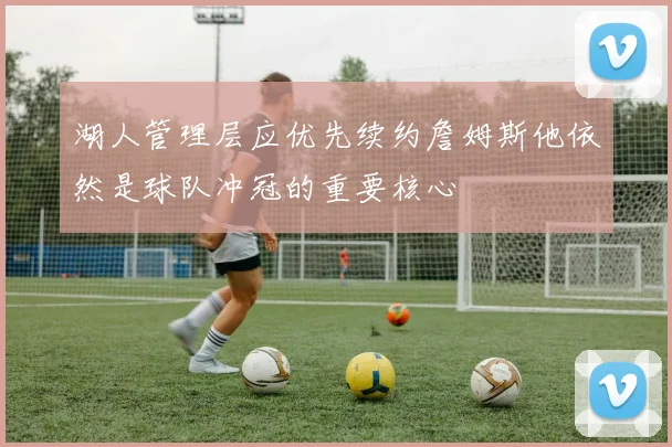 湖人管理层应优先续约詹姆斯他依然是球队冲冠的重要核心