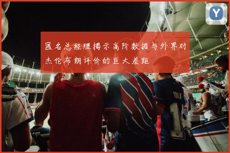 匿名总经理揭示高阶数据与外界对杰伦布朗评价的巨大差距