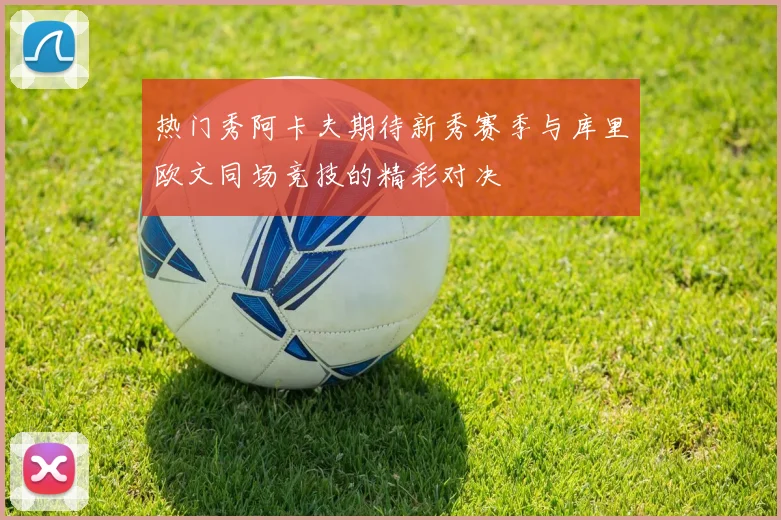 热门秀阿卡夫期待新秀赛季与库里欧文同场竞技的精彩对决