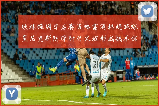 铁林强调季后赛策略需消耗超级球星尼克斯防守针对文班形成战术优势